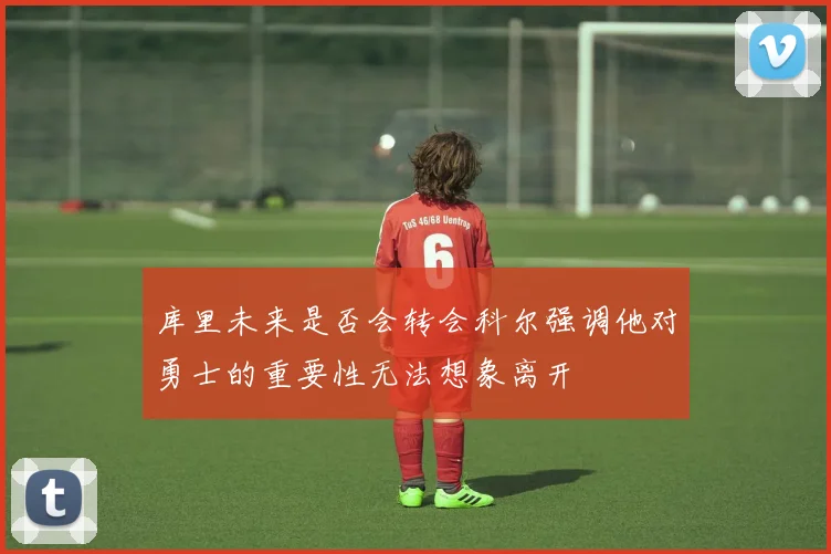 库里未来是否会转会科尔强调他对勇士的重要性无法想象离开