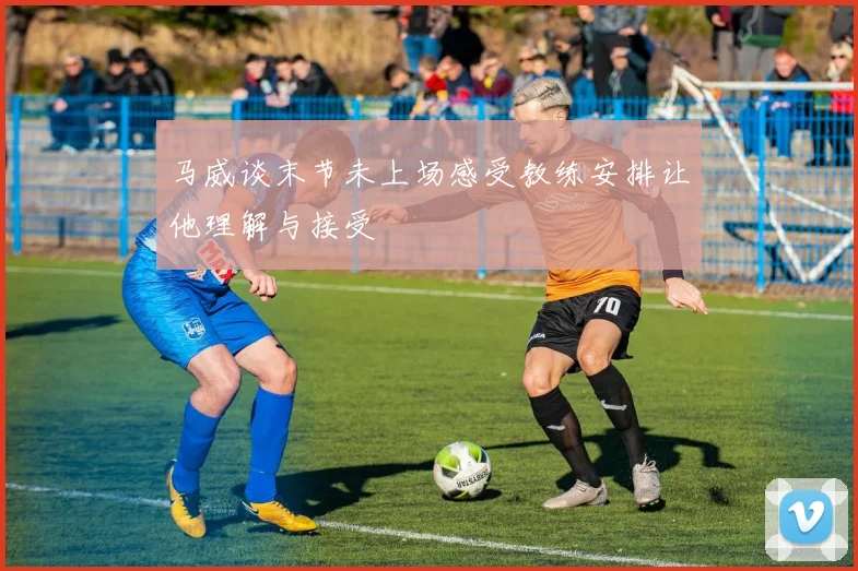 马威谈末节未上场感受教练安排让他理解与接受