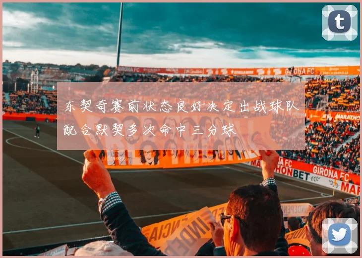 东契奇赛前状态良好决定出战球队配合默契多次命中三分球