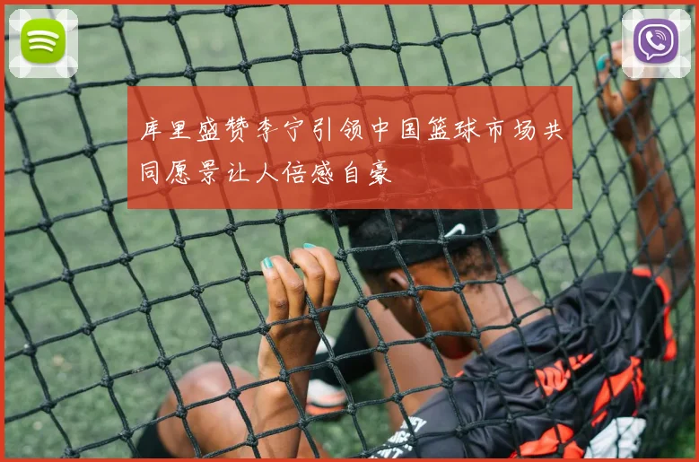 库里盛赞李宁引领中国篮球市场共同愿景让人倍感自豪