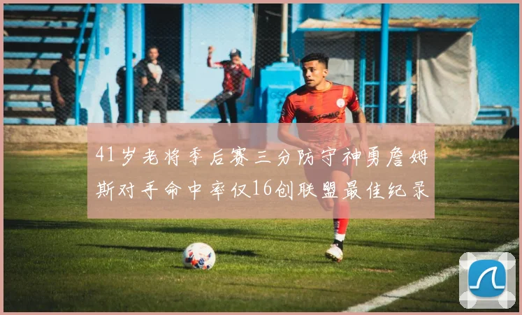 41岁老将季后赛三分防守神勇詹姆斯对手命中率仅16创联盟最佳纪录
