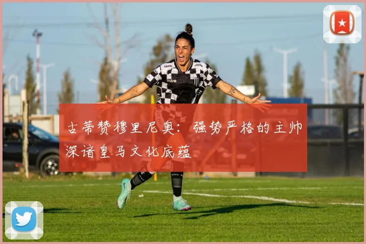 古蒂赞穆里尼奥：强势严格的主帅深谙皇马文化底蕴