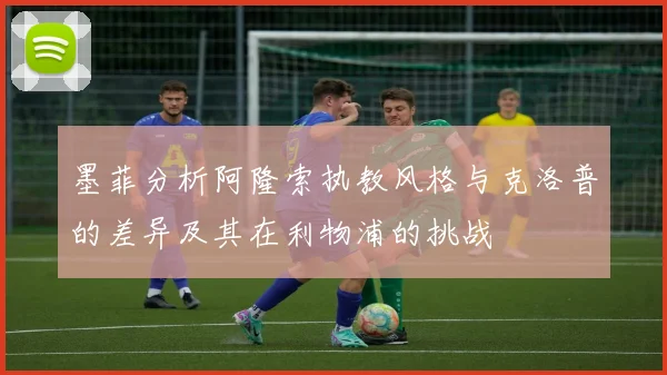 墨菲分析阿隆索执教风格与克洛普的差异及其在利物浦的挑战