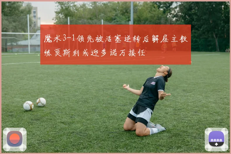 魔术3-1领先被活塞逆转后解雇主教练莫斯利或迎多诺万接任