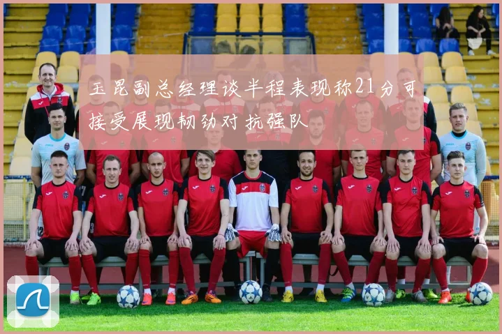 玉昆副总经理谈半程表现称21分可接受展现韧劲对抗强队