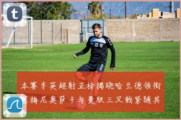 本赛季英超射正榜揭晓哈兰德领衔塞梅尼奥萨卡与曼联三叉戟紧随其后