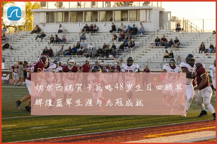 切尔西祝贺卡瓦略48岁生日回顾其辉煌蓝军生涯与九冠成就