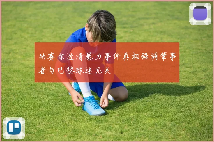 纳赛尔澄清暴力事件真相强调肇事者与巴黎球迷无关